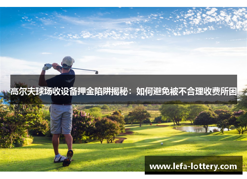高尔夫球场收设备押金陷阱揭秘：如何避免被不合理收费所困
